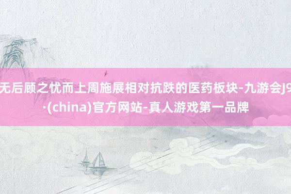 无后顾之忧而上周施展相对抗跌的医药板块-九游会J9·(china)官方网站-真人游戏第一品牌