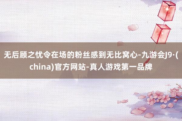 无后顾之忧令在场的粉丝感到无比窝心-九游会J9·(china)官方网站-真人游戏第一品牌