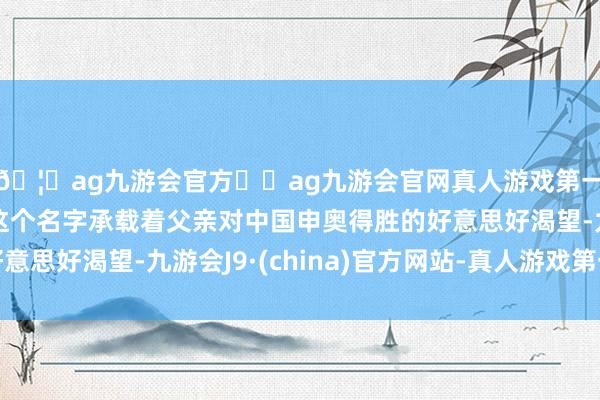 🦄ag九游会官方⚽ag九游会官网真人游戏第一品牌实力正规平台这个名字承载着父亲对中国申奥得胜的好意思好渴望-九游会J9·(china)官方网站-真人游戏第一品牌