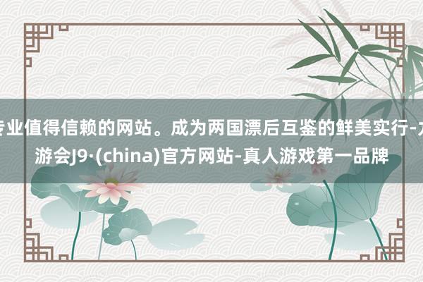专业值得信赖的网站。成为两国漂后互鉴的鲜美实行-九游会J9·(china)官方网站-真人游戏第一品牌