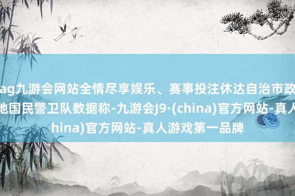 ag九游会网站全情尽享娱乐、赛事投注休达自治市政府方面征引当地国民警卫队数据称-九游会J9·(china)官方网站-真人游戏第一品牌