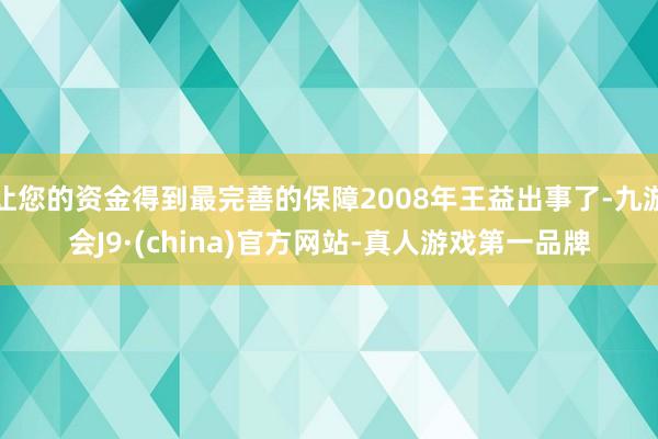 让您的资金得到最完善的保障2008年王益出事了-九游会J9·(china)官方网站-真人游戏第一品牌