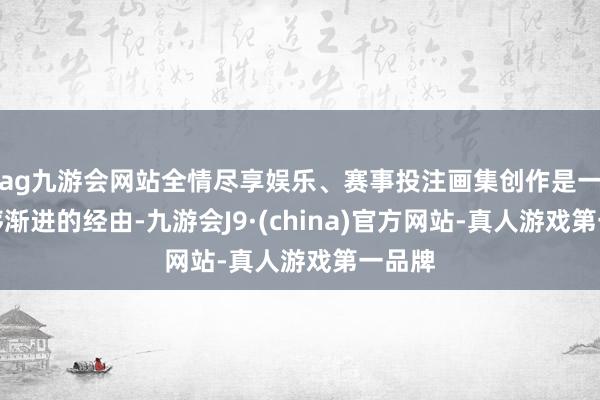 ag九游会网站全情尽享娱乐、赛事投注画集创作是一个按序渐进的经由-九游会J9·(china)官方网站-真人游戏第一品牌
