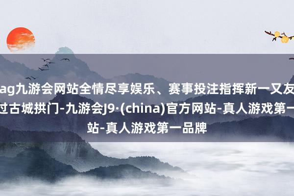 ag九游会网站全情尽享娱乐、赛事投注指挥新一又友们穿过古城拱门-九游会J9·(china)官方网站-真人游戏第一品牌