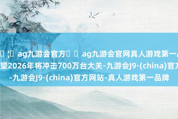 🦄ag九游会官方⚽ag九游会官网真人游戏第一品牌实力正规平台展望2026年将冲击700万台大关-九游会J9·(china)官方网站-真人游戏第一品牌