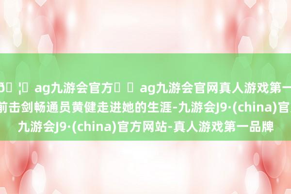 🦄ag九游会官方⚽ag九游会官网真人游戏第一品牌实力正规平台前击剑畅通员黄健走进她的生涯-九游会J9·(china)官方网站-真人游戏第一品牌
