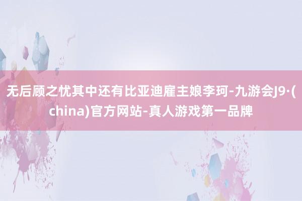 无后顾之忧其中还有比亚迪雇主娘李珂-九游会J9·(china)官方网站-真人游戏第一品牌