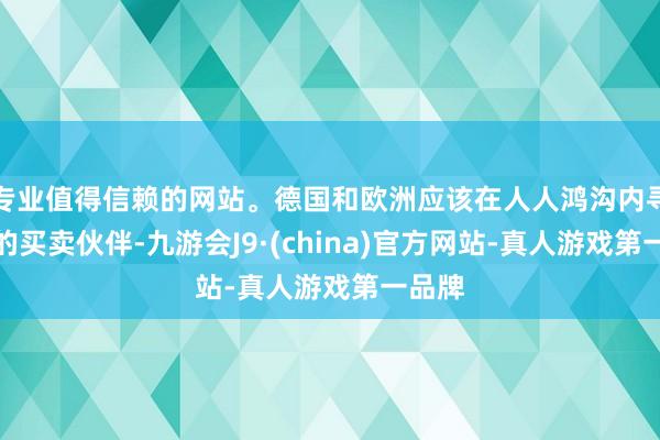 专业值得信赖的网站。德国和欧洲应该在人人鸿沟内寻找新的买卖伙伴-九游会J9·(china)官方网站-真人游戏第一品牌