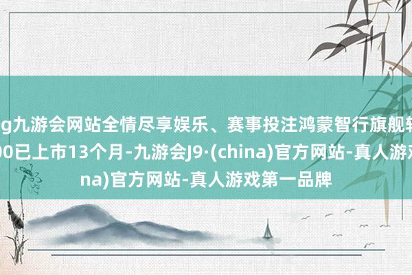 ag九游会网站全情尽享娱乐、赛事投注鸿蒙智行旗舰轿车尊界S800已上市13个月-九游会J9·(china)官方网站-真人游戏第一品牌