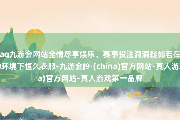 ag九游会网站全情尽享娱乐、赛事投注洞洞鞋如若在高温湿气的环境下恒久衣服-九游会J9·(china)官方网站-真人游戏第一品牌