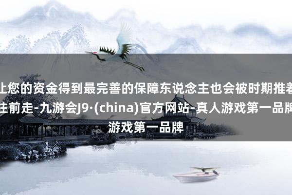让您的资金得到最完善的保障东说念主也会被时期推着往前走-九游会J9·(china)官方网站-真人游戏第一品牌