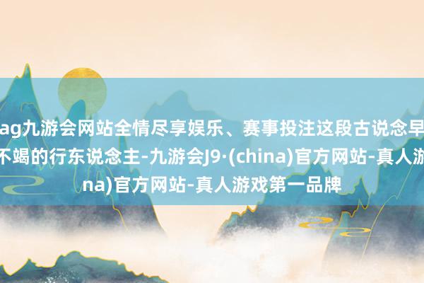 ag九游会网站全情尽享娱乐、赛事投注这段古说念早已不见连绵不竭的行东说念主-九游会J9·(china)官方网站-真人游戏第一品牌