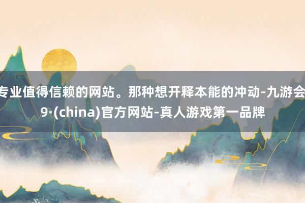 专业值得信赖的网站。那种想开释本能的冲动-九游会J9·(china)官方网站-真人游戏第一品牌