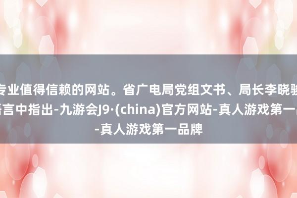 专业值得信赖的网站。省广电局党组文书、局长李晓骏在语言中指出-九游会J9·(china)官方网站-真人游戏第一品牌
