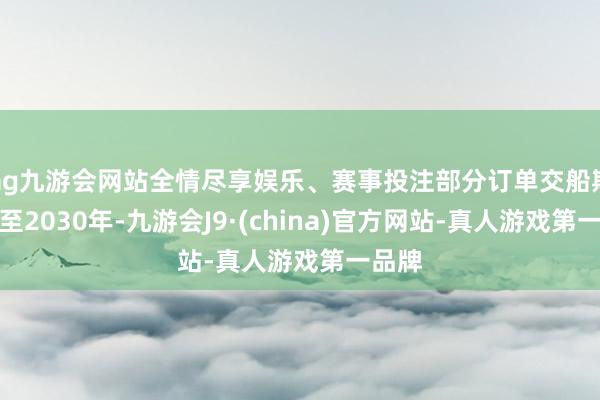 ag九游会网站全情尽享娱乐、赛事投注部分订单交船期已排至2030年-九游会J9·(china)官方网站-真人游戏第一品牌