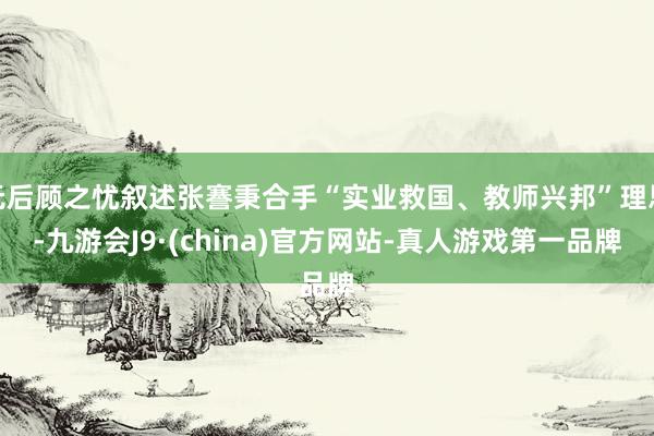 无后顾之忧叙述张謇秉合手“实业救国、教师兴邦”理思-九游会J9·(china)官方网站-真人游戏第一品牌