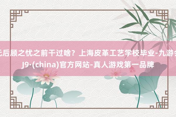 无后顾之忧之前干过啥？上海皮革工艺学校毕业-九游会J9·(china)官方网站-真人游戏第一品牌