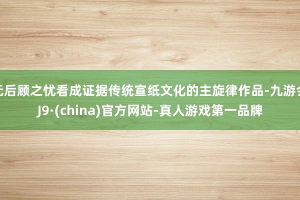 无后顾之忧看成证据传统宣纸文化的主旋律作品-九游会J9·(china)官方网站-真人游戏第一品牌