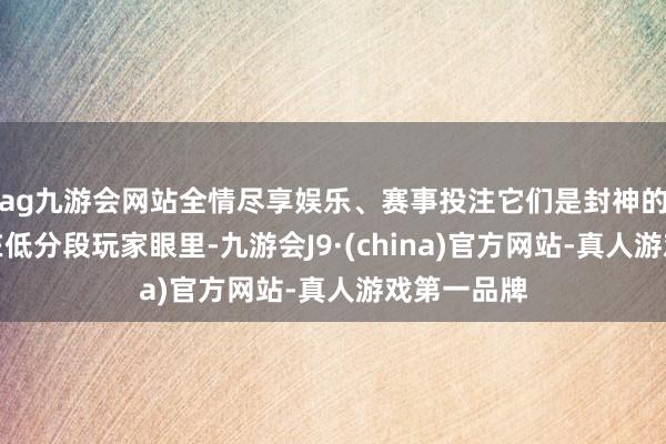 ag九游会网站全情尽享娱乐、赛事投注它们是封神的神作；但在低分段玩家眼里-九游会J9·(china)官方网站-真人游戏第一品牌