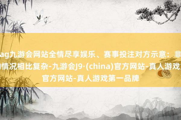 ag九游会网站全情尽享娱乐、赛事投注对方示意：非婚生养的情况相比复杂-九游会J9·(china)官方网站-真人游戏第一品牌