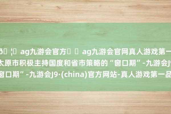 🦄ag九游会官方⚽ag九游会官网真人游戏第一品牌实力正规平台太原市积极主持国度和省市策略的“窗口期”-九游会J9·(china)官方网站-真人游戏第一品牌