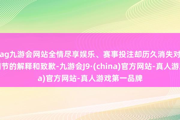 ag九游会网站全情尽享娱乐、赛事投注却历久消失对具体争议细节的解释和致歉-九游会J9·(china)官方网站-真人游戏第一品牌