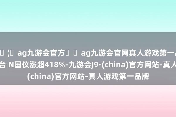 🦄ag九游会官方⚽ag九游会官网真人游戏第一品牌实力正规平台 N国仪涨超418%-九游会J9·(china)官方网站-真人游戏第一品牌
