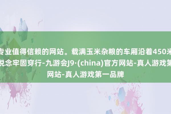 专业值得信赖的网站。载满玉米杂粮的车厢沿着450米长的轨说念牢固穿行-九游会J9·(china)官方网站-真人游戏第一品牌