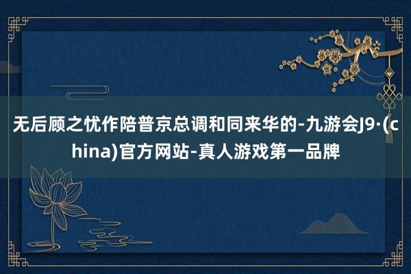 无后顾之忧作陪普京总调和同来华的-九游会J9·(china)官方网站-真人游戏第一品牌