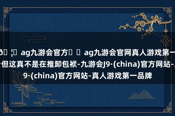 🦄ag九游会官方⚽ag九游会官网真人游戏第一品牌实力正规平台但这真不是在推卸包袱-九游会J9·(china)官方网站-真人游戏第一品牌