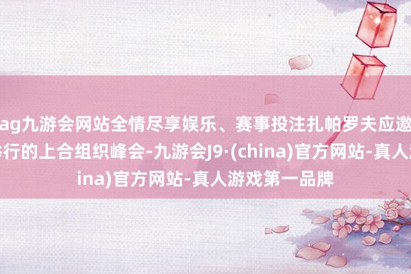 ag九游会网站全情尽享娱乐、赛事投注扎帕罗夫应邀出席在天津举行的上合组织峰会-九游会J9·(china)官方网站-真人游戏第一品牌