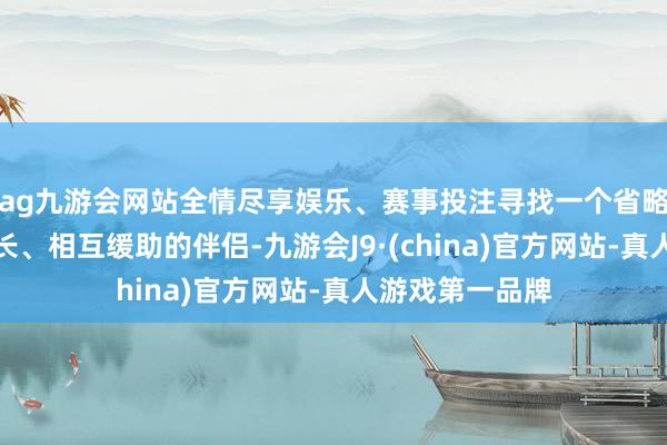ag九游会网站全情尽享娱乐、赛事投注寻找一个省略与我方共同成长、相互缓助的伴侣-九游会J9·(china)官方网站-真人游戏第一品牌