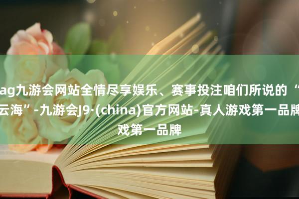 ag九游会网站全情尽享娱乐、赛事投注咱们所说的 “云海”-九游会J9·(china)官方网站-真人游戏第一品牌