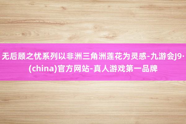 无后顾之忧系列以非洲三角洲莲花为灵感-九游会J9·(china)官方网站-真人游戏第一品牌