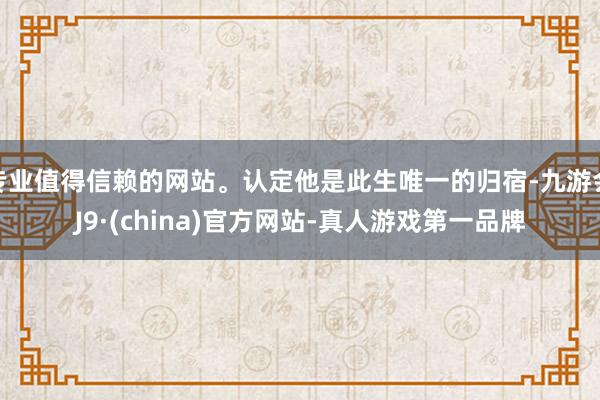 专业值得信赖的网站。认定他是此生唯一的归宿-九游会J9·(china)官方网站-真人游戏第一品牌