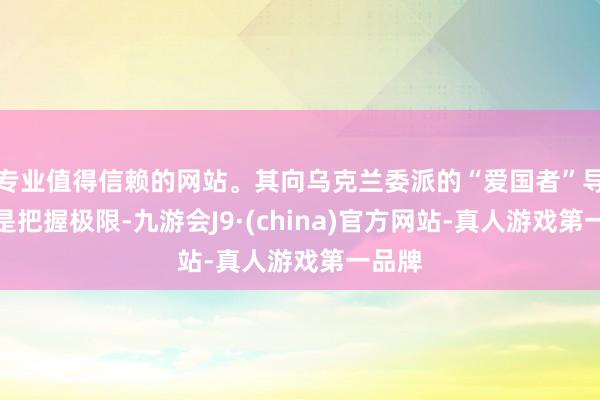 专业值得信赖的网站。其向乌克兰委派的“爱国者”导弹仍是把握极限-九游会J9·(china)官方网站-真人游戏第一品牌