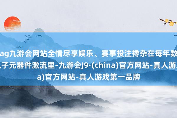 ag九游会网站全情尽享娱乐、赛事投注搀杂在每年数以亿计的电子元器件激流里-九游会J9·(china)官方网站-真人游戏第一品牌