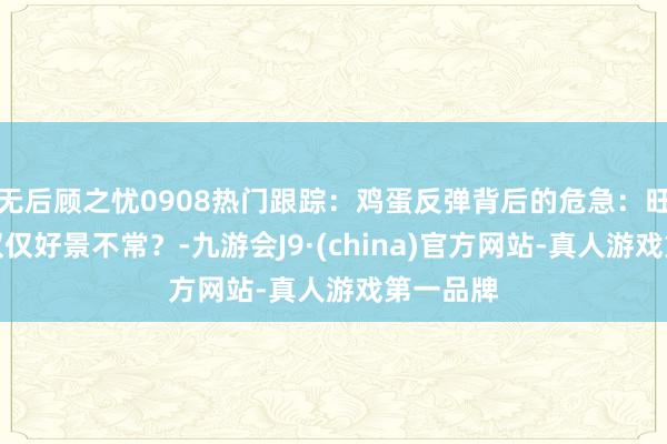 无后顾之忧0908热门跟踪:鸡蛋反弹背后的危急:旺季加价仅仅好景不常?-九游会J9·(china)官方网站-真人游戏第一品牌