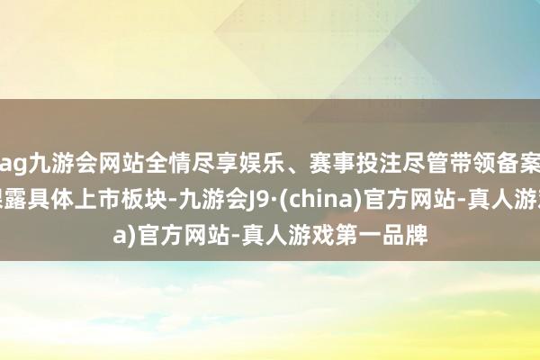 ag九游会网站全情尽享娱乐、赛事投注尽管带领备案文献尚未裸露具体上市板块-九游会J9·(china)官方网站-真人游戏第一品牌