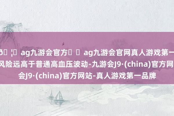 🦄ag九游会官方⚽ag九游会官网真人游戏第一品牌实力正规平台风险远高于普通高血压波动-九游会J9·(china)官方网站-真人游戏第一品牌