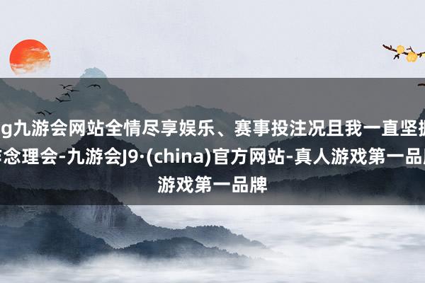 ag九游会网站全情尽享娱乐、赛事投注况且我一直坚握作念理会-九游会J9·(china)官方网站-真人游戏第一品牌