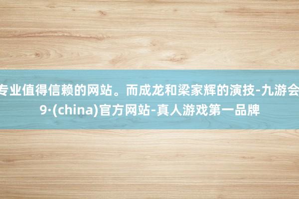 专业值得信赖的网站。而成龙和梁家辉的演技-九游会J9·(china)官方网站-真人游戏第一品牌