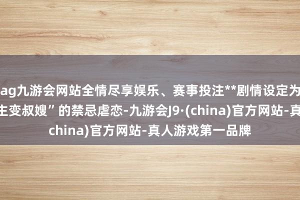 ag九游会网站全情尽享娱乐、赛事投注**剧情设定为“当年恋东说念主变叔嫂”的禁忌虐恋-九游会J9·(china)官方网站-真人游戏第一品牌