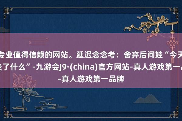 专业值得信赖的网站。延迟念念考：舍弃后问娃“今天知谈了什么”-九游会J9·(china)官方网站-真人游戏第一品牌