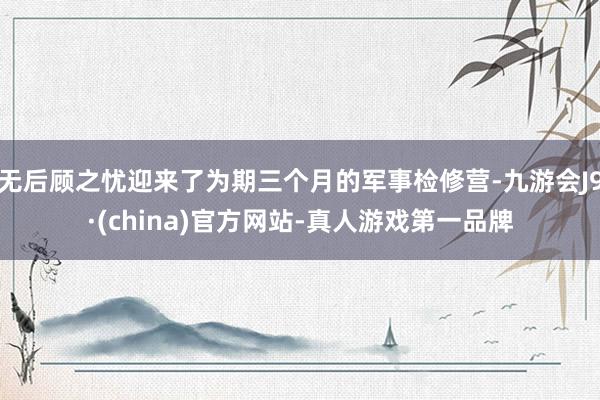 无后顾之忧迎来了为期三个月的军事检修营-九游会J9·(china)官方网站-真人游戏第一品牌