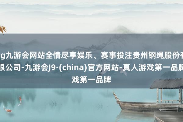 ag九游会网站全情尽享娱乐、赛事投注贵州钢绳股份有限公司-九游会J9·(china)官方网站-真人游戏第一品牌