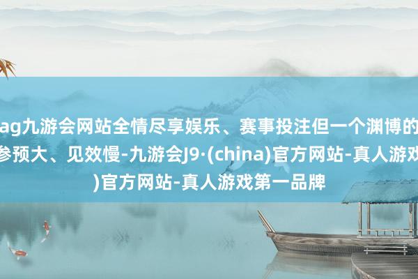 ag九游会网站全情尽享娱乐、赛事投注但一个渊博的痛点是：参预大、见效慢-九游会J9·(china)官方网站-真人游戏第一品牌