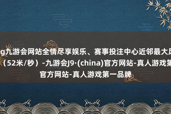 ag九游会网站全情尽享娱乐、赛事投注中心近邻最大风力16级（52米/秒）-九游会J9·(china)官方网站-真人游戏第一品牌