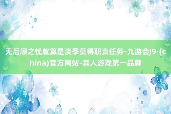 无后顾之忧就算是淡季莫得职责任务-九游会J9·(china)官方网站-真人游戏第一品牌
