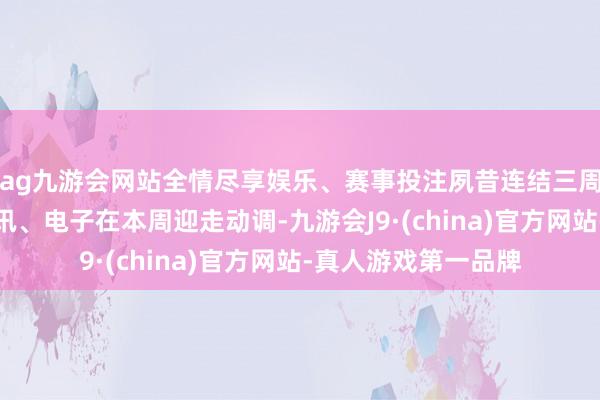 ag九游会网站全情尽享娱乐、赛事投注夙昔连结三周涨幅名次前三的通讯、电子在本周迎走动调-九游会J9·(china)官方网站-真人游戏第一品牌